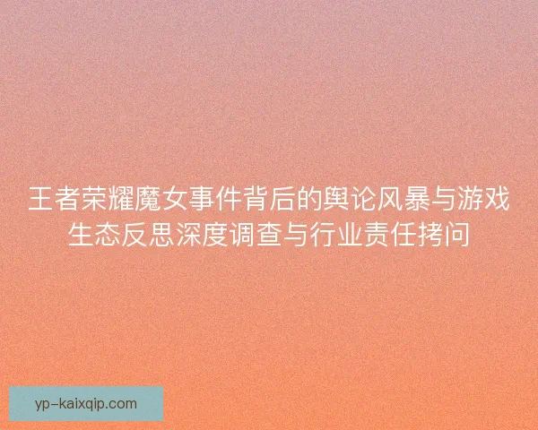 王者荣耀魔女事件背后的舆论风暴与游戏生态反思深度调查与行业责任拷问 王者荣耀魔女事件背后的舆论风暴与游戏生态反思深度调查与行业责任拷问