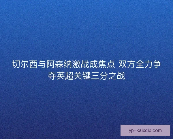 切尔西与阿森纳激战成焦点 双方全力争夺英超关键三分之战