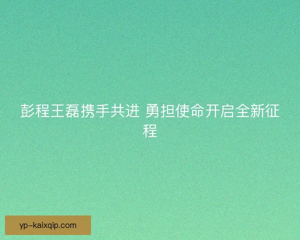 彭程王磊携手共进 勇担使命开启全新征程 彭程王磊携手共进 勇担使命开启全新征程