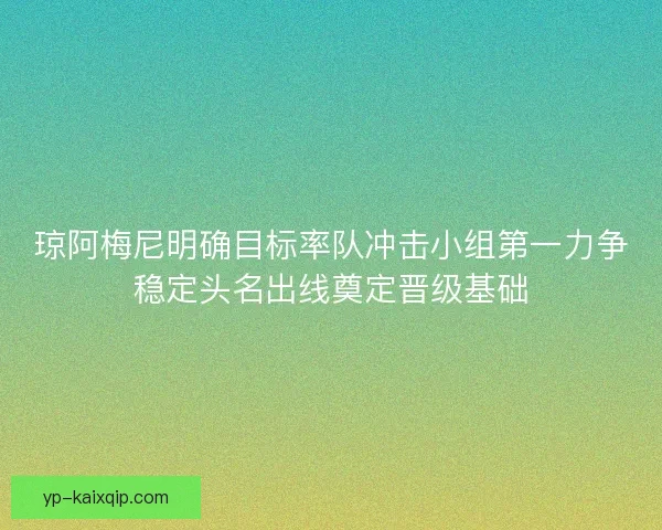 琼阿梅尼明确目标率队冲击小组第一力争稳定头名出线奠定晋级基础 琼阿梅尼明确目标率队冲击小组第一力争稳定头名出线奠定晋级基础