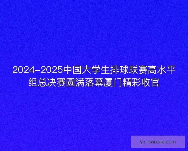 2024-2025中国大学生排球联赛高水平组总决赛圆满落幕厦门精彩收官 2024-2025中国大学生排球联赛高水平组总决赛圆满落幕厦门精彩收官