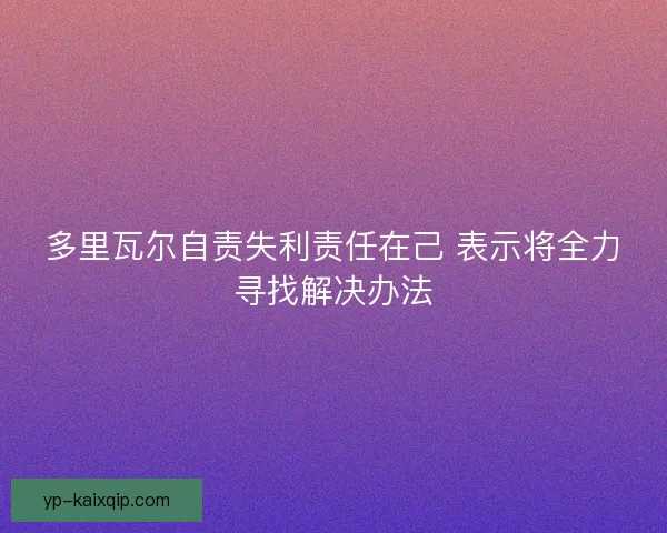 多里瓦尔自责失利责任在己 表示将全力寻找解决办法