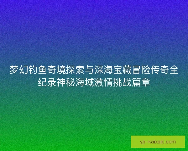 梦幻钓鱼奇境探索与深海宝藏冒险传奇全纪录神秘海域激情挑战篇章