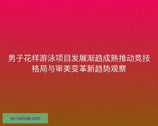 男子花样游泳项目发展渐趋成熟推动竞技格局与审美变革新趋势观察