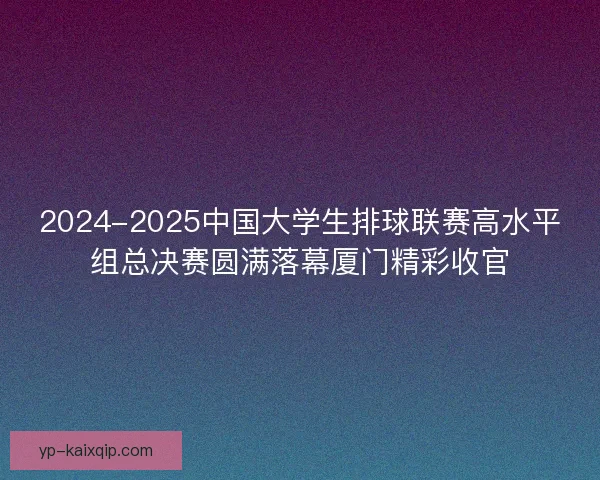 2024-2025中国大学生排球联赛高水平组总决赛圆满落幕厦门精彩收官
