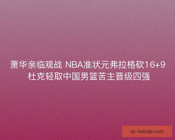 萧华亲临观战 NBA准状元弗拉格砍16+9 杜克轻取中国男篮苦主晋级四强
