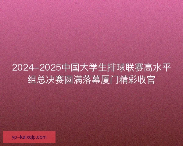 2024-2025中国大学生排球联赛高水平组总决赛圆满落幕厦门精彩收官 2024-2025中国大学生排球联赛高水平组总决赛圆满落幕厦门精彩收官