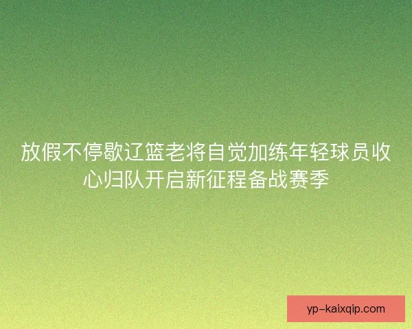 放假不停歇辽篮老将自觉加练年轻球员收心归队开启新征程备战赛季